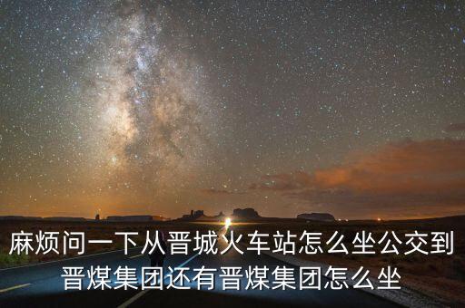 麻煩問(wèn)一下從晉城火車站怎么坐公交到晉煤集團(tuán)還有晉煤集團(tuán)怎么坐