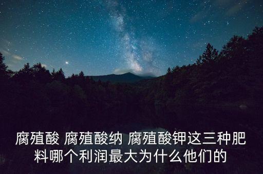 腐殖酸 腐殖酸納 腐殖酸鉀這三種肥料哪個利潤最大為什么他們的