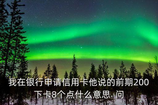 我在銀行申請(qǐng)信用卡他說的前期200下卡8個(gè)點(diǎn)什么意思  問