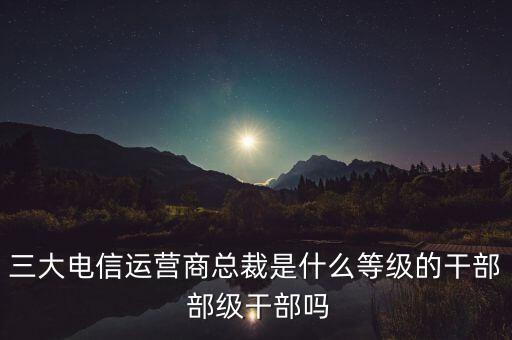 三大電信運(yùn)營商總裁是什么等級的干部 部級干部嗎
