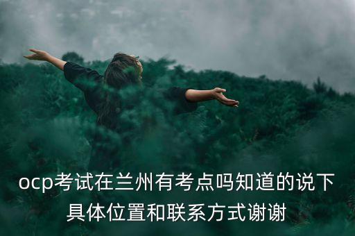 ocp考試在蘭州有考點嗎知道的說下具體位置和聯(lián)系方式謝謝