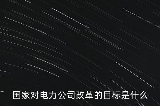 中國(guó)電建為什么要改革，國(guó)家對(duì)電力公司改革的目標(biāo)是什么