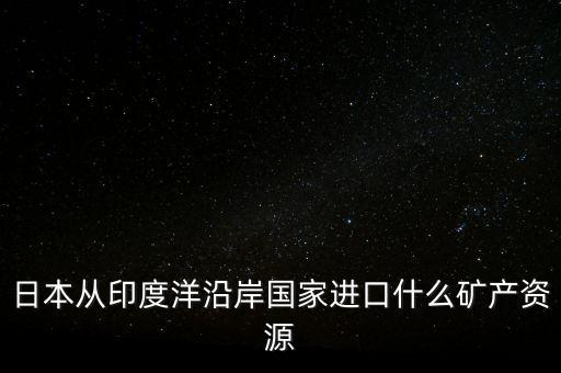 日本從印度進(jìn)口什么礦，日本從澳大利亞中東印度分別進(jìn)口什么礦
