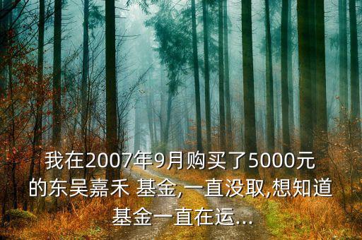 我在2007年9月購買了5000元的東吳嘉禾 基金,一直沒取,想知道 基金一直在運(yùn)...
