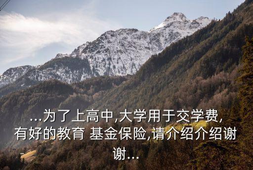 ...為了上高中,大學(xué)用于交學(xué)費(fèi),有好的教育 基金保險,請介紹介紹謝謝...