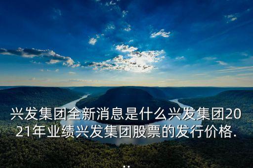 興發(fā)集團(tuán)全新消息是什么興發(fā)集團(tuán)2021年業(yè)績(jī)興發(fā)集團(tuán)股票的發(fā)行價(jià)格...