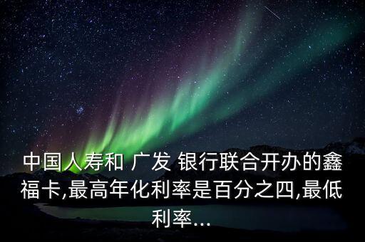中國(guó)人壽和 廣發(fā) 銀行聯(lián)合開(kāi)辦的鑫?？?最高年化利率是百分之四,最低利率...