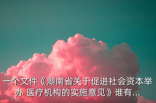 一個文件《湖南省關(guān)于促進(jìn)社會資本舉辦 醫(yī)療機(jī)構(gòu)的實施意見》誰有...