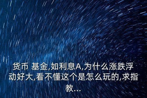 貨幣 基金,如利息A,為什么漲跌浮動(dòng)好大,看不懂這個(gè)是怎么玩的,求指教...