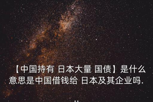 【中國持有 日本大量 國債】是什么意思是中國借錢給 日本及其企業(yè)嗎...