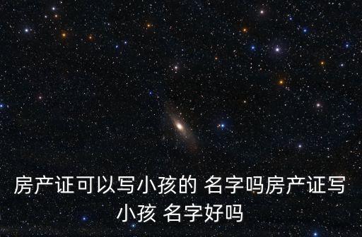房產(chǎn)證可以寫(xiě)小孩的 名字嗎房產(chǎn)證寫(xiě)小孩 名字好嗎