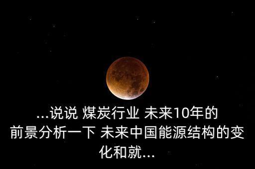 ...說(shuō)說(shuō) 煤炭行業(yè) 未來(lái)10年的前景分析一下 未來(lái)中國(guó)能源結(jié)構(gòu)的變化和就...