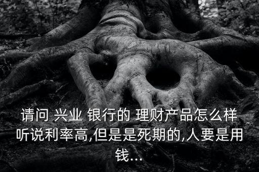 請(qǐng)問(wèn) 興業(yè) 銀行的 理財(cái)產(chǎn)品怎么樣聽(tīng)說(shuō)利率高,但是是死期的,人要是用錢(qián)...
