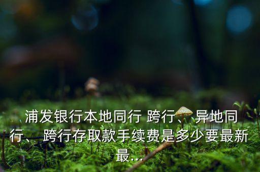  浦發(fā)銀行本地同行 跨行、 異地同行、 跨行存取款手續(xù)費(fèi)是多少要最新最...