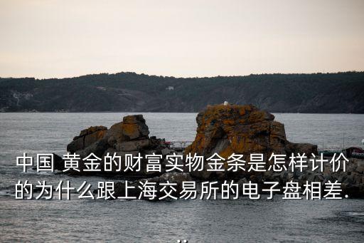 中國(guó) 黃金的財(cái)富實(shí)物金條是怎樣計(jì)價(jià)的為什么跟上海交易所的電子盤相差...