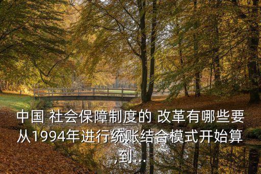 中國 社會保障制度的 改革有哪些要從1994年進行統(tǒng)賬結合模式開始算,到...