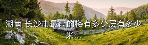 湖南 長(zhǎng)沙市最高的樓有多少層有多少米…