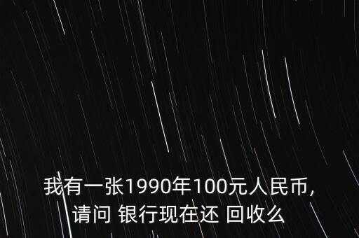 我有一張1990年100元人民幣,請問 銀行現(xiàn)在還 回收么