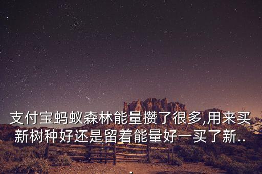 支付寶螞蟻森林能量攢了很多,用來(lái)買(mǎi)新樹(shù)種好還是留著能量好一買(mǎi)了新...