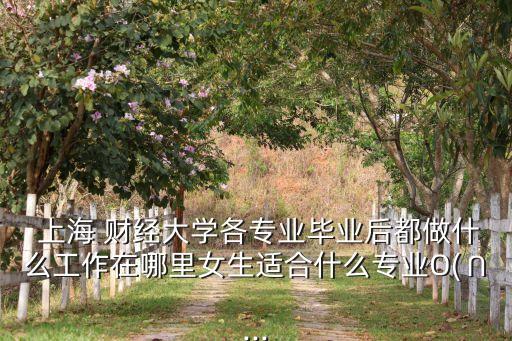  上海 財經(jīng)大學(xué)各專業(yè)畢業(yè)后都做什么工作在哪里女生適合什么專業(yè)O(∩...