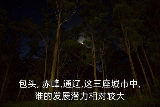 包頭, 赤峰,通遼,這三座城市中,誰(shuí)的發(fā)展?jié)摿ο鄬?duì)較大