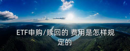  ETF申購/贖回的 費(fèi)用是怎樣規(guī)定的