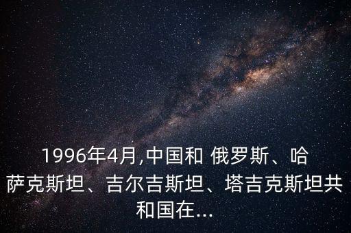 1996年4月,中國(guó)和 俄羅斯、哈薩克斯坦、吉爾吉斯坦、塔吉克斯坦共和國(guó)在...