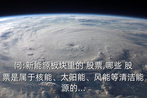 問:新能源板塊里的 股票,哪些 股票是屬于核能、太陽能、風(fēng)能等清潔能源的...