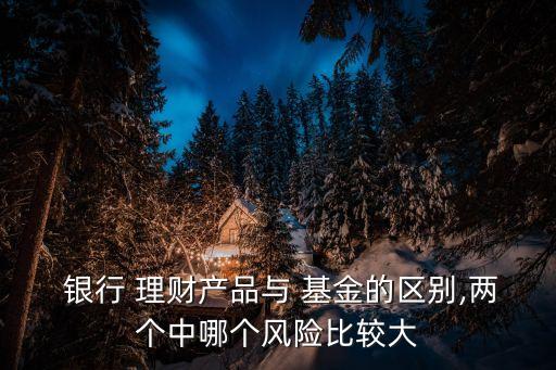  銀行 理財產品與 基金的區(qū)別,兩個中哪個風險比較大