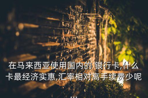 在馬來西亞使用國內(nèi)的 銀行卡,什么卡最經(jīng)濟(jì)實(shí)惠,匯率相對高手續(xù)費(fèi)少呢...
