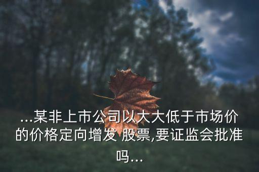 ...某非上市公司以大大低于市場(chǎng)價(jià)的價(jià)格定向增發(fā) 股票,要證監(jiān)會(huì)批準(zhǔn)嗎...