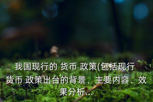 我國(guó)現(xiàn)行的 貨幣 政策(包括現(xiàn)行 貨幣 政策出臺(tái)的背景、主要內(nèi)容、效果分析...
