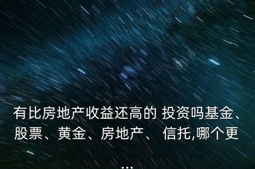 有比房地產(chǎn)收益還高的 投資嗎基金、股票、黃金、房地產(chǎn)、 信托,哪個(gè)更...