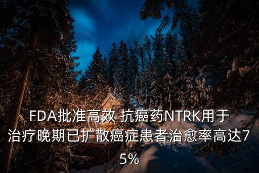 FDA批準(zhǔn)高效 抗癌藥NTRK用于治療晚期已擴散癌癥患者治愈率高達75%