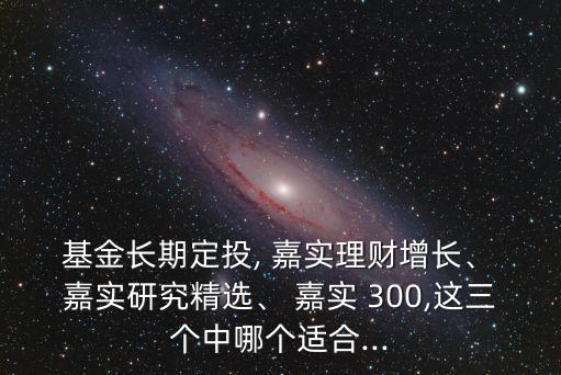  基金長期定投, 嘉實理財增長、 嘉實研究精選、 嘉實 300,這三個中哪個適合...