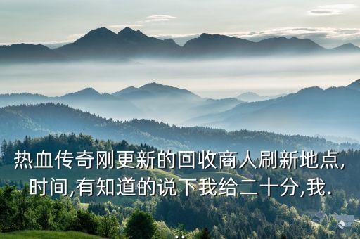 熱血傳奇剛更新的回收商人刷新地點(diǎn),時(shí)間,有知道的說(shuō)下我給二十分,我...