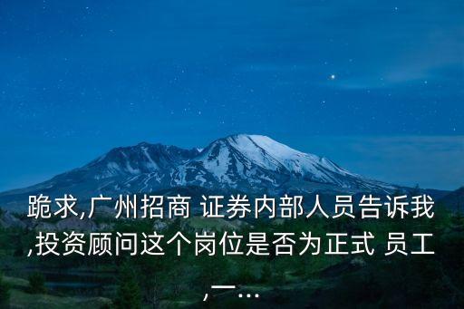 跪求,廣州招商 證券內(nèi)部人員告訴我,投資顧問這個崗位是否為正式 員工,一...
