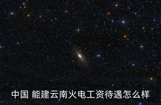 中國(guó) 能建云南火電工資待遇怎么樣