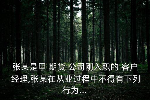 張某是甲 期貨 公司剛入職的 客戶 經(jīng)理,張某在從業(yè)過程中不得有下列行為...