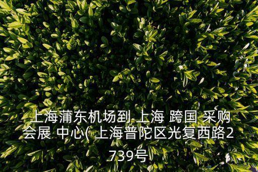  上海蒲東機(jī)場到 上海 跨國 采購會(huì)展 中心( 上海普陀區(qū)光復(fù)西路2739號(hào)