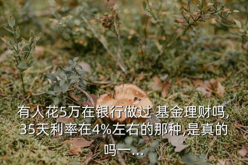 有人花5萬在銀行做過 基金理財嗎,35天利率在4%左右的那種,是真的嗎一...
