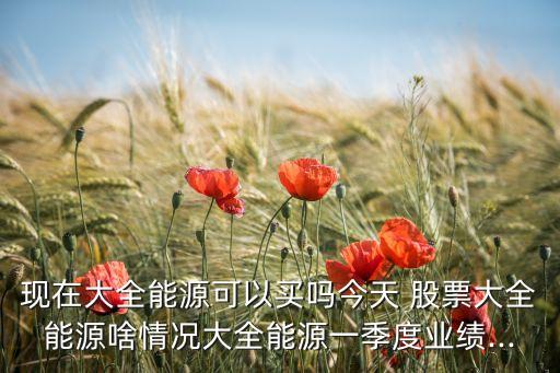 現(xiàn)在大全能源可以買(mǎi)嗎今天 股票大全能源啥情況大全能源一季度業(yè)績(jī)...