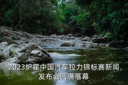 2023爐霍中國汽車?yán)﹀\標(biāo)賽新聞發(fā)布會(huì)圓滿落幕