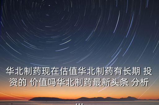 華北制藥現(xiàn)在估值華北制藥有長(zhǎng)期 投資的 價(jià)值嗎華北制藥最新頭條 分析...
