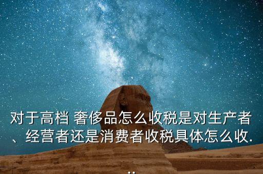 對(duì)于高檔 奢侈品怎么收稅是對(duì)生產(chǎn)者、經(jīng)營(yíng)者還是消費(fèi)者收稅具體怎么收...