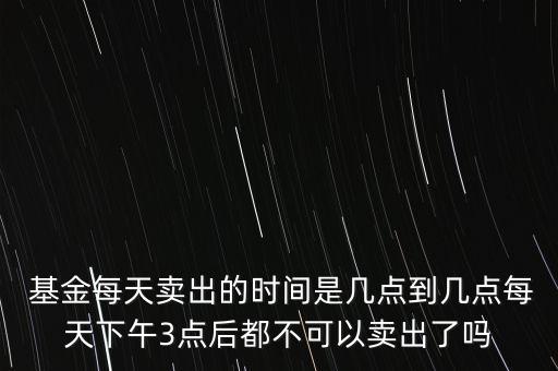  基金每天賣出的時間是幾點到幾點每天下午3點后都不可以賣出了嗎