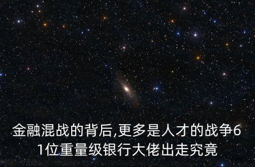 金融混戰(zhàn)的背后,更多是人才的戰(zhàn)爭61位重量級(jí)銀行大佬出走究竟