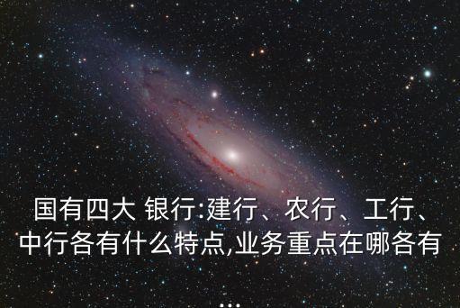 國有四大 銀行:建行、農(nóng)行、工行、中行各有什么特點,業(yè)務(wù)重點在哪各有...