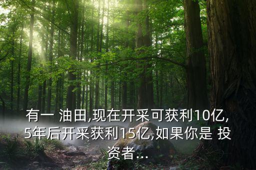 有一 油田,現在開采可獲利10億,5年后開采獲利15億,如果你是 投資者...