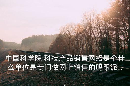 中國科學(xué)院 科技產(chǎn)品銷售網(wǎng)絡(luò)是個(gè)什么單位是專門做網(wǎng)上銷售的嗎跟派...